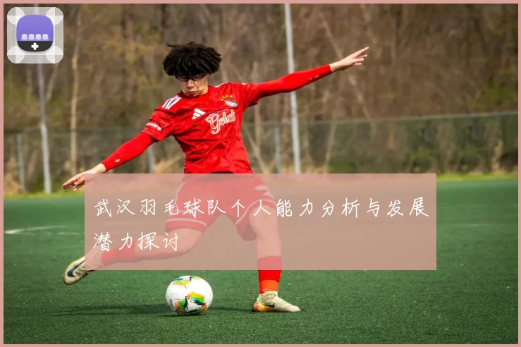 武汉羽毛球队个人能力分析与发展潜力探讨