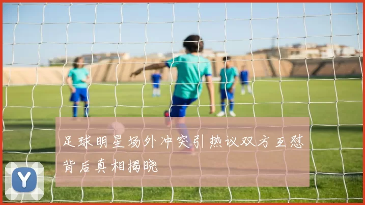 足球明星场外冲突引热议双方互怼背后真相揭晓
