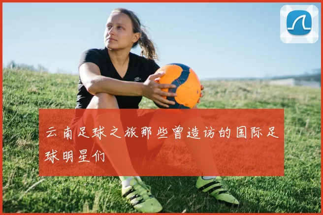 云南足球之旅那些曾造访的国际足球明星们