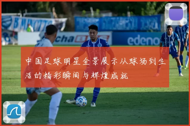 中国足球明星全景展示从球场到生活的精彩瞬间与辉煌成就