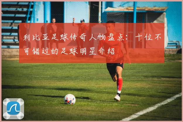 利比亚足球传奇人物盘点：十位不可错过的足球明星介绍