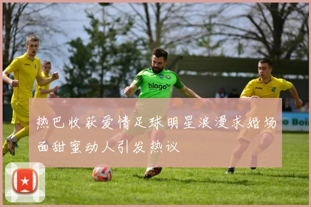 热巴收获爱情足球明星浪漫求婚场面甜蜜动人引发热议