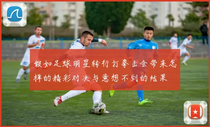 假如足球明星转行打拳击会带来怎样的精彩对决与意想不到的结果