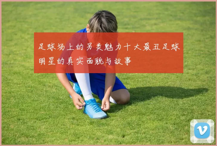足球场上的另类魅力十大最丑足球明星的真实面貌与故事
