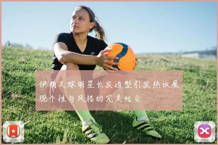 伊朗足球明星长发造型引发热议展现个性与风格的完美结合