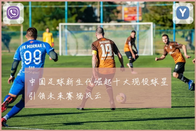 中国足球新生代崛起十大现役球星引领未来赛场风云