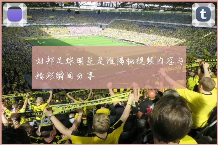 刘邦足球明星是谁揭秘视频内容与精彩瞬间分享