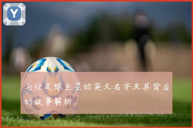 七位足球巨星的英文名字及其背后的故事解析
