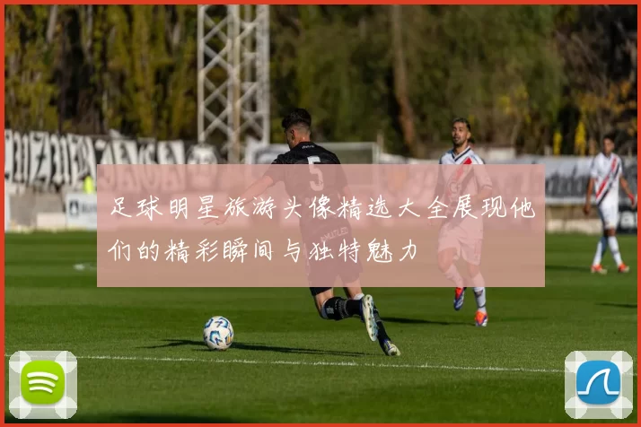 足球明星旅游头像精选大全展现他们的精彩瞬间与独特魅力