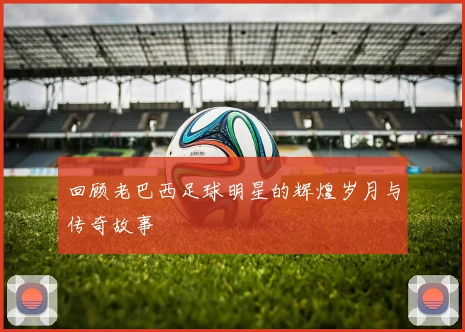 回顾老巴西足球明星的辉煌岁月与传奇故事