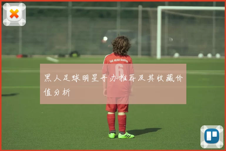 黑人足球明星手办推荐及其收藏价值分析